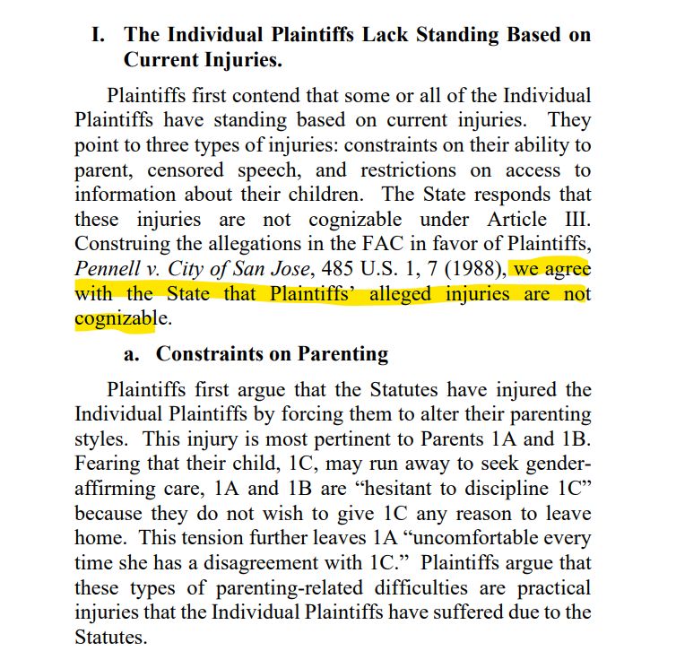 Plaintiffs first contend that some or all of the Individual
Plaintiffs have standing based on current injuries. They
point to three types of injuries: constraints on their ability to
parent, censored speech, and restrictions on access to
information about their children. The State responds that
these injuries are not cognizable under Article III.
Construing the allegations in the FAC in favor of Plaintiffs,
Pennell v. City of San Jose, 485 U.S. 1, 7 (1988), we agree
with the State that Plaintiffs’ alleged injuries are not
cognizable.
a. Constraints on Parenting
Plaintiffs first argue that the Statutes have injured the
Individual Plaintiffs by forcing them to alter their parenting
styles. This injury is most pertinent to Parents 1A and 1B.
Fearing that their child, 1C, may run away to seek genderaffirming care, 1A and 1B are “hesitant to discipline 1C”
because they do not wish to give 1C any reason to leave
home. This tension further leaves 1A “uncomfortable every
time she has a disagreement with 1C.” Plaintiffs argue that
these types of parenting-related difficulties are practical
injuries that the Individual Plaintiffs have suffered due to the
Statutes.