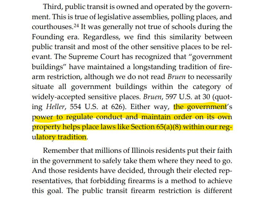 Third, public transit is owned and operated by the government. This is true of legislative assemblies, polling places, and courthouses.24 It was generally not true of schools during the Founding era. Regardless, we find this similarity between public transit and most of the other sensitive places to be relevant. The Supreme Court has recognized that “government buildings” have maintained a longstanding tradition of firearm restriction, although we do not read Bruen to necessarily situate all government buildings within the category of widely-accepted sensitive places. Bruen, 597 U.S. at 30 (quoting Heller, 554 U.S. at 626). Either way, the government’s power to regulate conduct and maintain order on its own property helps place laws like Section 65(a)(8) within our regulatory tradition. Remember that millions of Illinois residents put their faith in the government to safely take them where they need to go. And those residents have decided, through their elected representatives, that forbidding firearms is a method to achieve this goal. The public transit firearm restriction is different
