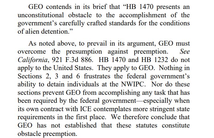 GEO contends in its brief that “HB 1470 presents an unconstitutional obstacle to the accomplishment of the government’s carefully crafted standards for the conditions of alien detention.” As noted above, to prevail in its argument, GEO must overcome the presumption against preemption. See California, 921 F.3d 886. HB 1470 and HB 1232 do not apply to the United States. They apply to GEO. Nothing in Sections 2, 3 and 6 frustrates the federal government’s ability to detain individuals at the NWIPC. Nor do these sections prevent GEO from accomplishing any task that has been required by the federal government—especially when its own contract with ICE contemplates more stringent state requirements in the first place. We therefore conclude that GEO has not established that these statutes constitute obstacle preemption.