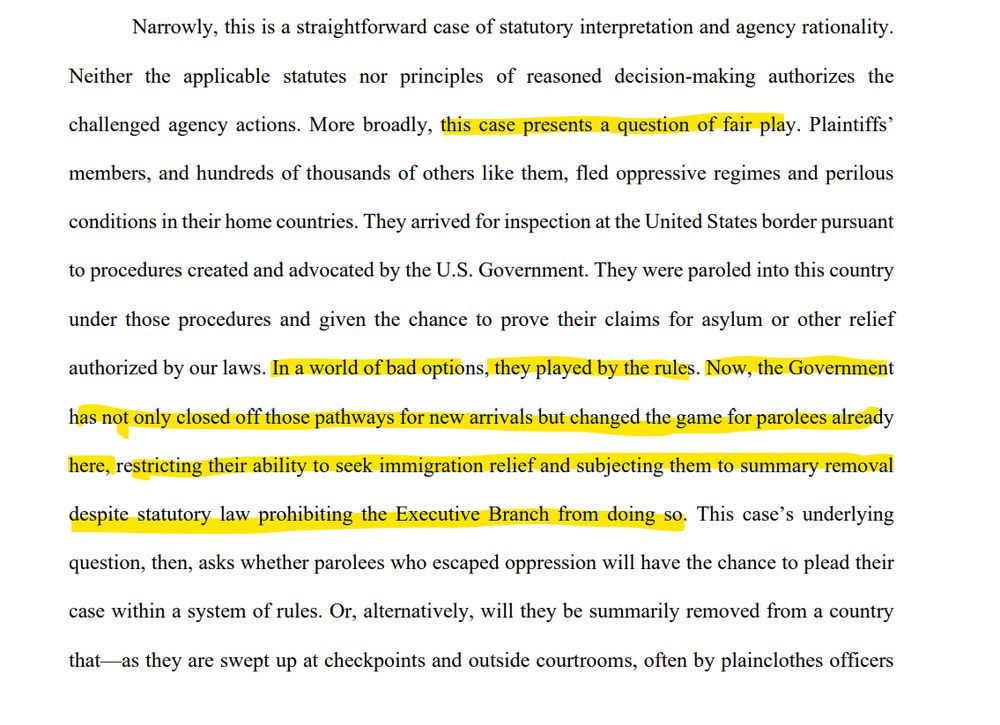 Narrowly, this is a straightforward case of statutory interpretation and agency rationality.
Neither the applicable statutes nor principles of reasoned decision-making authorizes the
challenged agency actions. More broadly, this case presents a question of fair play. Plaintiffs’
members, and hundreds of thousands of others like them, fled oppressive regimes and perilous
conditions in their home countries. They arrived for inspection at the United States border pursuant
to procedures created and advocated by the U.S. Government. They were paroled into this country
under those procedures and given the chance to prove their claims for asylum or other relief
authorized by our laws. In a world of bad options, they played by the rules. Now, the Government
has not only closed off those pathways for new arrivals but changed the game for parolees already
here, restricting their ability to seek immigration relief and subjecting them to summary removal
despite statutory law prohibiting the Executive Branch from doing so. This case’s underlying
question, then, asks whether parolees who escaped oppression will have the chance to plead their
case within a system of rules. Or, alternatively, will they be summarily removed from a country
that—as they are swept up at checkpoints and outside courtrooms, often by plainclothes officers