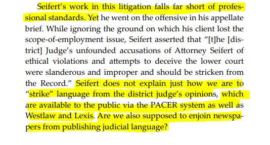 Seifert’s work in this litigation falls far short of professional standards. Yet he went on the offensive in his appellate
brief. While ignoring the ground on which his client lost the
scope-of-employment issue, Seifert asserted that “[t]he [district] Judge’s unfounded accusations of Attorney Seifert of
ethical violations and attempts to deceive the lower court
were slanderous and improper and should be stricken from
the Record.” Seifert does not explain just how we are to
“strike” language from the district judge’s opinions, which
are available to the public via the PACER system as well as
Westlaw and Lexis. Are we also supposed to enjoin newspapers from publishing judicial language?