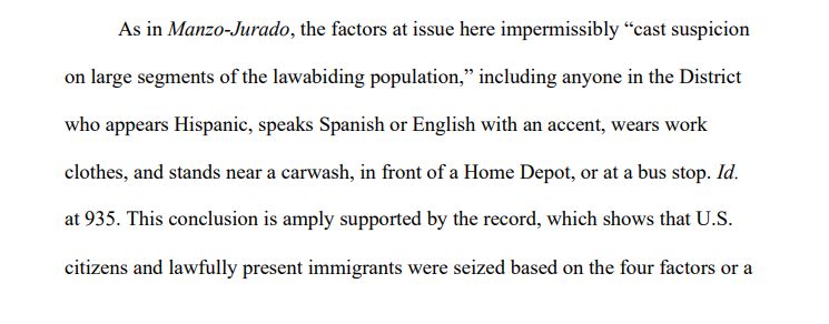 As in Manzo-Jurado, the factors at issue here impermissibly “cast suspicion
on large segments of the lawabiding population,” including anyone in the District
who appears Hispanic, speaks Spanish or English with an accent, wears work
clothes, and stands near a carwash, in front of a Home Depot, or at a bus stop. Id.
at 935. This conclusion is amply supported by the record, which shows that U.S.
citizens and lawfully present immigrants were seized based on the four factors or a