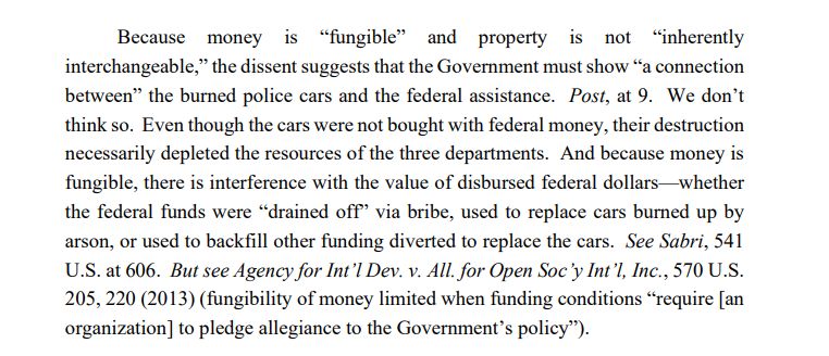 Because money is “fungible” and property is not “inherently
interchangeable,” the dissent suggests that the Government must show “a connection
between” the burned police cars and the federal assistance. Post, at 9. We don’t
think so. Even though the cars were not bought with federal money, their destruction
necessarily depleted the resources of the three departments. And because money is
fungible, there is interference with the value of disbursed federal dollars—whether
the federal funds were “drained off” via bribe, used to replace cars burned up by
arson, or used to backfill other funding diverted to replace the cars. See Sabri, 541
U.S. at 606. But see Agency for Int’l Dev. v. All. for Open Soc’y Int’l, Inc., 570 U.S.
205, 220 (2013) (fungibility of money limited when funding conditions “require [an
organization] to pledge allegiance to the Government’s policy”).