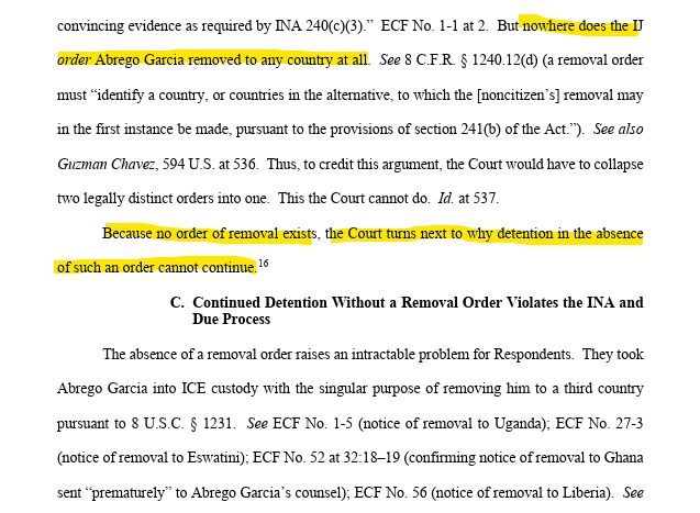 convincing evidence as required by INA 240(c)(3).”  ECF No. 1-1 at 2.  But nowhere does the IJ order Abrego Garcia removed to any country at all.  See 8 C.F.R. § 1240.12(d) (a removal order must “identify a country, or countries in the alternative, to which the [noncitizen’s] removal may in the first instance be made, pursuant to the provisions of section 241(b) of the Act.”).  See also Guzman Chavez, 594 U.S. at 536.  Thus, to credit this argument, the Court would have to collapse two legally distinct orders into one.  This the Court cannot do.  Id. at 537.  Because no order of removal exists, the Court turns next to why detention in the absence of such an order cannot continue.16   C. Continued Detention Without a Removal Order Violates the INA and Due Process The absence of a removal order raises an intractable problem for Respondents.  They took Abrego Garcia into ICE custody with the singular purpose of removing him to a third country pursuant to 8 U.S.C. § 1231.  See ECF No. 1-5 (notice of removal to Uganda); ECF No. 27-3 (notice of removal to Eswatini); ECF No. 52 at 32:18–19 (confirming notice of removal to Ghana sent “prematurely” to Abrego Garcia’s counsel); ECF No. 56 (notice of removal to Liberia).  See