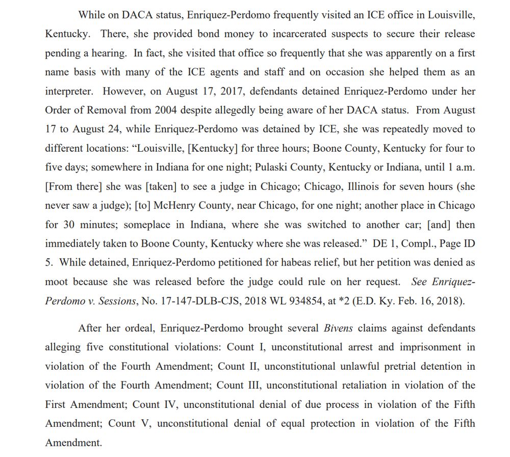 While on DACA status, Enriquez-Perdomo frequently visited an ICE office in Louisville, Kentucky. There, she provided bond money to incarcerated suspects to secure their release pending a hearing. In fact, she visited that office so frequently that she was apparently on a first name basis with many of the ICE agents and staff and on occasion she helped them as an interpreter. However, on August 17, 2017, defendants detained Enriquez-Perdomo under her Order of Removal from 2004 despite allegedly being aware of her DACA status. From August 17 to August 24, while Enriquez-Perdomo was detained by ICE, she was repeatedly moved to different locations: “Louisville, [Kentucky] for three hours; Boone County, Kentucky for four to five days; somewhere in Indiana for one night; Pulaski County, Kentucky or Indiana, until 1 a.m. [From there] she was [taken] to see a judge in Chicago; Chicago, Illinois for seven hours (she never saw a judge); [to] McHenry County, near Chicago, for one night; another place in Chicago for 30 minutes; someplace in Indiana, where she was switched to another car; [and] then immediately taken to Boone County, Kentucky where she was released.” DE 1, Compl., Page ID 5. While detained, Enriquez-Perdomo petitioned for habeas relief, but her petition was denied as moot because she was released before the judge could rule on her request. See EnriquezPerdomo v. Sessions, No. 17-147-DLB-CJS, 2018 WL 934854, at *2 (E.D. Ky. Feb. 16, 2018).
