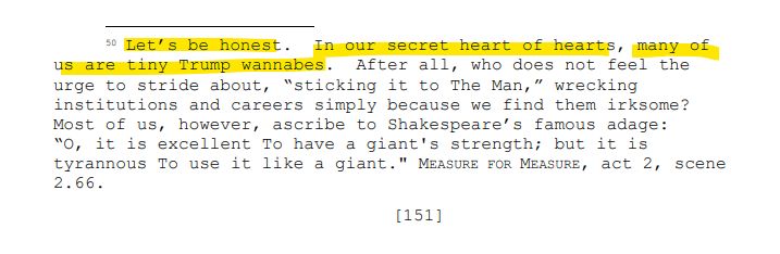 50 Let’s be honest. In our secret heart of hearts, many of
us are tiny Trump wannabes. After all, who does not feel the
urge to stride about, “sticking it to The Man,” wrecking
institutions and careers simply because we find them irksome?
Most of us, however, ascribe to Shakespeare’s famous adage:
“O, it is excellent To have a giant's strength; but it is
tyrannous To use it like a giant." MEASURE FOR MEASURE, act 2, scene
2.66.