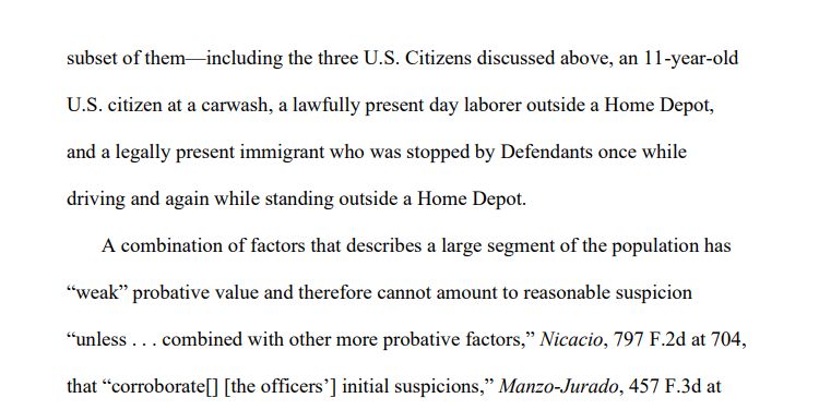subset of them—including the three U.S. Citizens discussed above, an 11-year-old
U.S. citizen at a carwash, a lawfully present day laborer outside a Home Depot,
and a legally present immigrant who was stopped by Defendants once while
driving and again while standing outside a Home Depot.
A combination of factors that describes a large segment of the population has
“weak” probative value and therefore cannot amount to reasonable suspicion
“unless . . . combined with other more probative factors,” Nicacio, 797 F.2d at 704,
that “corroborate[] [the officers’] initial suspicions,” Manzo-Jurado, 457 F.3d at