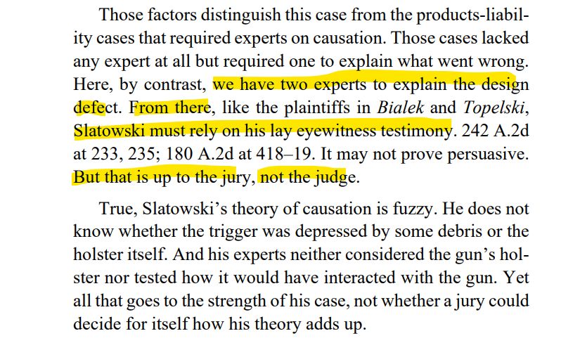 Those factors distinguish this case from the products-liability cases that required experts on causation. Those cases lacked
any expert at all but required one to explain what went wrong.
Here, by contrast, we have two experts to explain the design
defect. From there, like the plaintiffs in Bialek and Topelski,
Slatowski must rely on his lay eyewitness testimony. 242 A.2d
at 233, 235; 180 A.2d at 418–19. It may not prove persuasive.
But that is up to the jury, not the judge.
True, Slatowski’s theory of causation is fuzzy. He does not
know whether the trigger was depressed by some debris or the
holster itself. And his experts neither considered the gun’s holster nor tested how it would have interacted with the gun. Yet
all that goes to the strength of his case, not whether a jury could
decide for itself how his theory adds up.