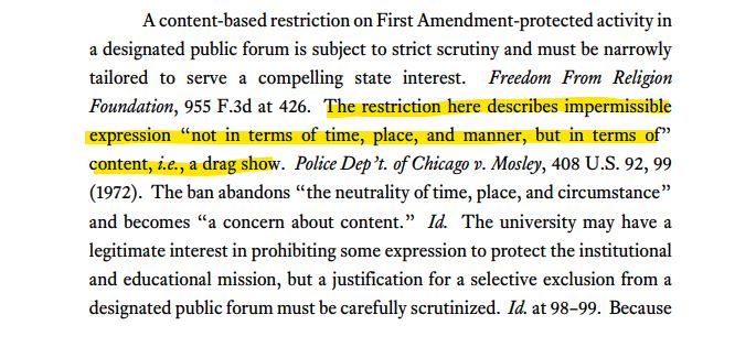 A content-based restriction on First Amendment-protected activity in
a designated public forum is subject to strict scrutiny and must be narrowly
tailored to serve a compelling state interest. Freedom From Religion
Foundation, 955 F.3d at 426. The restriction here describes impermissible
expression “not in terms of time, place, and manner, but in terms of”
content, i.e., a drag show. Police Dep’t. of Chicago v. Mosley, 408 U.S. 92, 99
(1972). The ban abandons “the neutrality of time, place, and circumstance”
and becomes “a concern about content.” Id. The university may have a
legitimate interest in prohibiting some expression to protect the institutional
and educational mission, but a justification for a selective exclusion from a
designated public forum must be carefully scrutinized. Id. at 98–99. Because