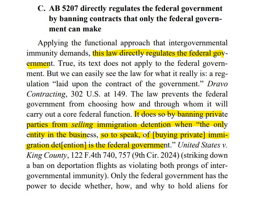 C. AB 5207 directly regulates the federal government
by banning contracts that only the federal government can make
Applying the functional approach that intergovernmental
immunity demands, this law directly regulates the federal government. True, its text does not apply to the federal government. But we can easily see the law for what it really is: a regulation “laid upon the contract of the government.” Dravo
Contracting, 302 U.S. at 149. The law prevents the federal
government from choosing how and through whom it will
carry out a core federal function. It does so by banning private
parties from selling immigration detention when “the only
entity in the business, so to speak, of [buying private] immigration det[ention] is the federal government.” United States v.
King County, 122 F.4th 740, 757 (9th Cir. 2024) (striking down
a ban on deportation flights as violating both prongs of intergovernmental immunity). Only the federal government has the
power to decide whether, how, and why to hold aliens for