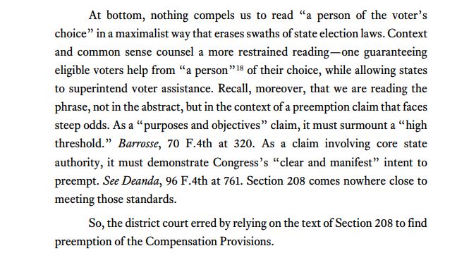 At bottom, nothing compels us to read “a person of the voter’s choice” in a maximalist way that erases swaths of state election laws.Context and common sense counsel a more restrained reading—one guaranteeing eligible voters help from “a person”18 of their choice, while allowing states to superintend voter assistance. Recall, moreover, that we are reading the phrase, not in the abstract, but in the context of a preemption claim that faces steep odds. As a “purposes and objectives” claim, it must surmount a “high threshold.” Barrosse, 70 F.4th at 320. As a claim involving core state authority, it must demonstrate Congress’s “clear and manifest” intent to preempt. See Deanda, 96 F.4th at 761. Section 208 comes nowhere close to meeting those standards. So, the district court erred by relying on the text of Section 208 to find preemption of the Compensation Provisions.