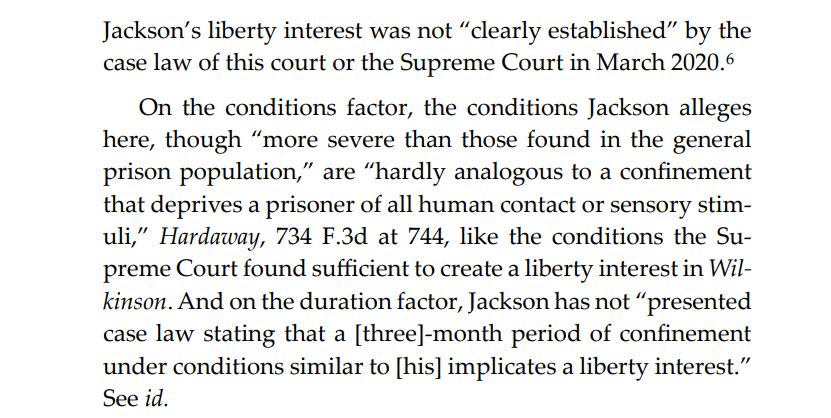 Jackson’s liberty interest was not “clearly established” by the case law of this court or the Supreme Court in March 2020.6 On the conditions factor, the conditions Jackson alleges here, though “more severe than those found in the general prison population,” are “hardly analogous to a confinement that deprives a prisoner of all human contact or sensory stimuli,” Hardaway, 734 F.3d at 744, like the conditions the Supreme Court found sufficient to create a liberty interest in Wilkinson. And on the duration factor, Jackson has not “presented case law stating that a [three]-month period of confinement under conditions similar to [his] implicates a liberty interest.” See id. 
