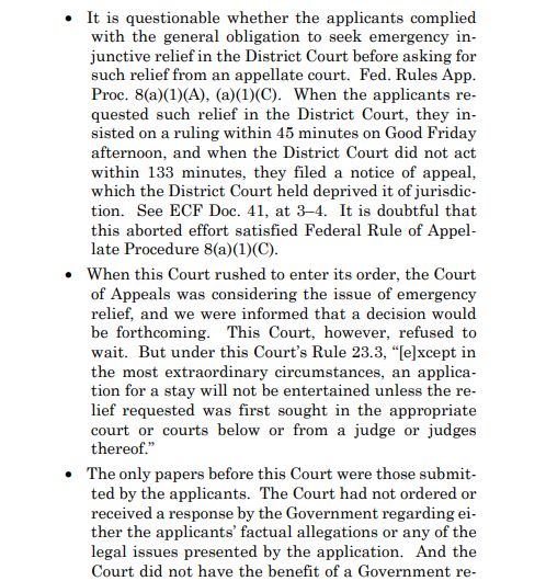 It is questionable whether the applicants complied
with the general obligation to seek emergency injunctive relief in the District Court before asking for
such relief from an appellate court. Fed. Rules App.
Proc. 8(a)(1)(A), (a)(1)(C). When the applicants requested such relief in the District Court, they insisted on a ruling within 45 minutes on Good Friday
afternoon, and when the District Court did not act
within 133 minutes, they filed a notice of appeal,
which the District Court held deprived it of jurisdiction. See ECF Doc. 41, at 3–4. It is doubtful that
this aborted effort satisfied Federal Rule of Appellate Procedure 8(a)(1)(C).
 When this Court rushed to enter its order, the Court
of Appeals was considering the issue of emergency
relief, and we were informed that a decision would
be forthcoming. This Court, however, refused to
wait. But under this Court’s Rule 23.3, “[e]xcept in
the most extraordinary circumstances, an application for a stay will not be entertained unless the relief requested was first sought in the appropriate
court or courts below or from a judge or judges
thereof.”
 The only papers before this Court were those submitted by the applicants. The Court had not ordered or
received a response by the Government regarding either the applicants’ factual allegations or any of the
legal issues presented by the application. And the
