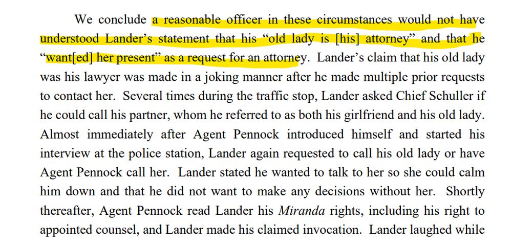 We conclude a reasonable officer in these circumstances would not have
understood Lander’s statement that his “old lady is [his] attorney” and that he
“want[ed] her present” as a request for an attorney. Lander’s claim that his old lady
was his lawyer was made in a joking manner after he made multiple prior requests
to contact her. Several times during the traffic stop, Lander asked Chief Schuller if
he could call his partner, whom he referred to as both his girlfriend and his old lady.
Almost immediately after Agent Pennock introduced himself and started his
interview at the police station, Lander again requested to call his old lady or have
Agent Pennock call her. Lander stated he wanted to talk to her so she could calm
him down and that he did not want to make any decisions without her. Shortly
thereafter, Agent Pennock read Lander his Miranda rights, including his right to
appointed counsel, and Lander made his claimed invocation. Lander laughed while