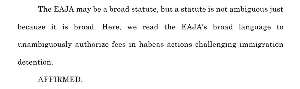 The EAJA may be a broad statute, but a statute is not ambiguous just
because it is broad. Here, we read the EAJA’s broad language to
unambiguously authorize fees in habeas actions challenging immigration
detention.
AFFIRMED.
