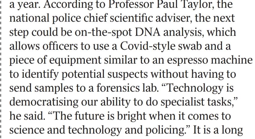 According to Professor Paul Taylor, the national police chief scientific adviser, the next step could be on-the-spot DNA analysis, which allows officers to use a Covid-style swab and a piece of equipment similar to an espresso machine to identify potential suspects without having to send samples to a forensics lab. 