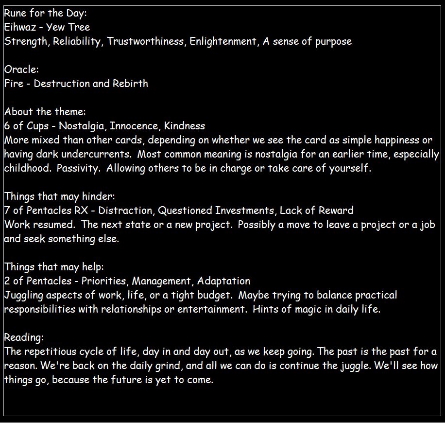 Rune: Eihwaz
Oracle: Fire
Tarot: 6 of Cups, 7 of Pentacles RX, 2 of Pentacles

Reading:
The repetitious cycle of life, day in and day out, as we keep going. The past is the past for a reason. We're back on the daily grind, and all we can do is continue the juggle. We'll see how things go, because the future is yet to come.