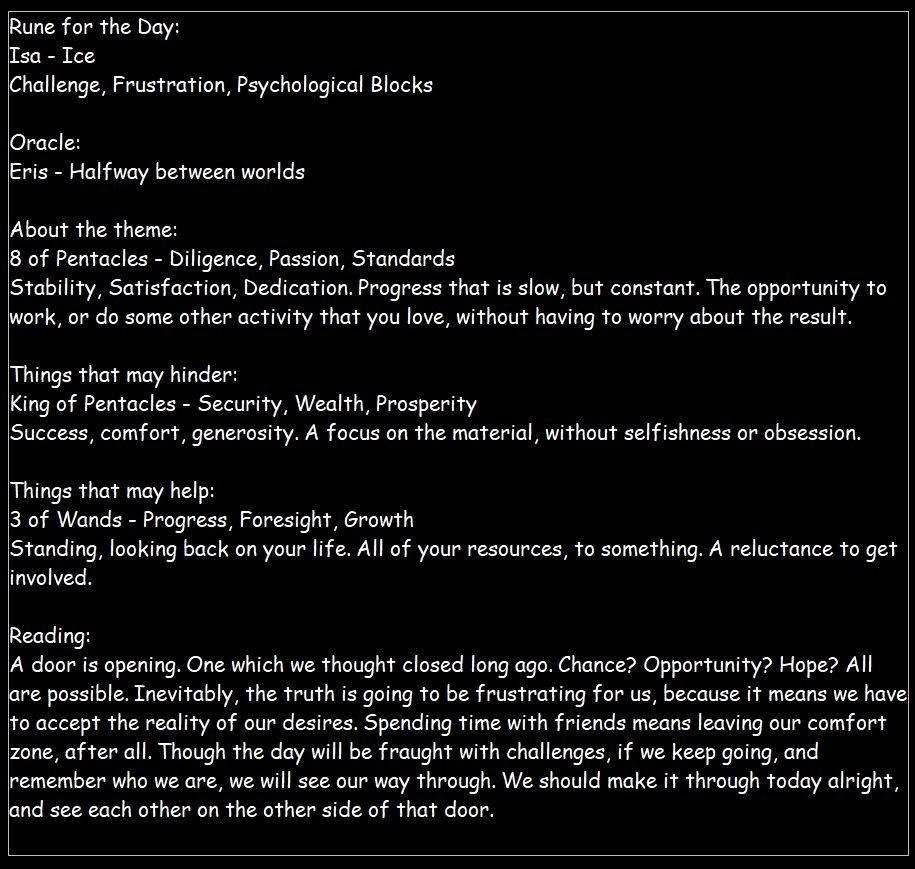 Rune: Isa
Oracle: Eris
Tarot: 8 of Pentacles, King of Pentacles, 3 of Wands

Reading:
A door is opening. One which we thought closed long ago. Chance? Opportunity? Hope? All are possible. Inevitably, the truth is going to be frustrating for us, because it means we have to accept the reality of our desires. Spending time with friends means leaving our comfort zone, after all. Though the day will be fraught with challenges, if we keep going, and remember who we are, we will see our way through. We should make it through today alright, and see each other on the other side of that door.
