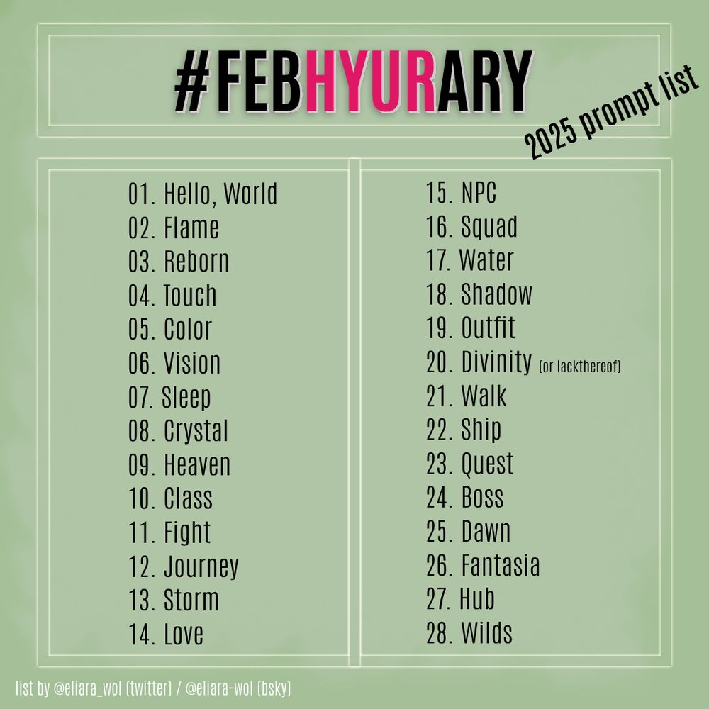 #FebHyurary 2025 prompt list

1) Hello, World
2) Flame
3) Reborn
4) Touch
5) Color
6) Vision
7) Sleep
8) Crystal
9) Heaven
10) Class
11) Fight
12) Journey
13) Storm
14) Love
15) NPC
16) Squad
17) Water
18) Shadow
19) Outfit
20) Divinity (or lack thereof)
21) Walk
22) Ship
23) Quest
24) Boss
25) Dawn
26) Fantasia
27) Hub
28) Wilds

list by @eliara_wol (twitter) / @eliara-wol (bluesky)