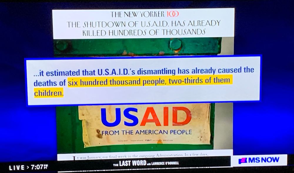 THE NEW YORKER

THE SHUTDOWN OF U.S.A.I.D. HAS ALREADY KILLED HUNDREDS OF THOUSANDS

...it estimated that U.S.A.I.D.'s dismantling has already caused the deaths of six hundred thousand people, two-thirds of them children.

THE LAST WORD