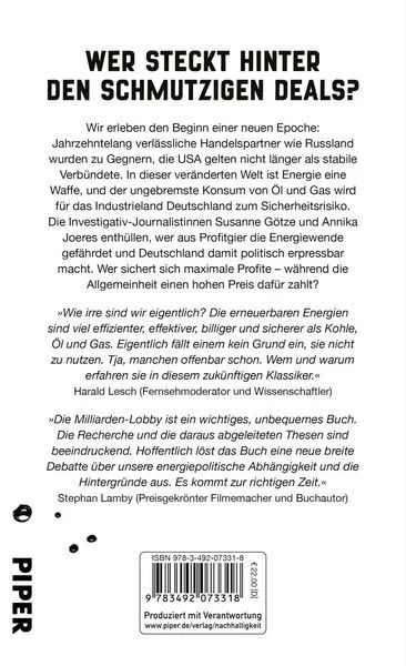 WER STECKT HINTER DEN SCHMUTZIGEN DEALS?
Wir erleben den Beginn einer neuen Epoche:
Jahrzehntelang verlässliche Handelspartner wie Russland wurden zu Gegnern, die USA gelten nicht länger als stabile Verbündete. In dieser veränderten Welt ist Energie eine Waffe, und der ungebremste Konsum von Öl und Gas wird für das Industrieland Deutschland zum Sicherheitsrisiko.
Die Investigativ-Journalistinnen Susanne Götze und Annika Joeres enthüllen, wer aus Profitgier die Energiewende gefährdet und Deutschland damit politisch erpressbar macht. Wer sichert sich maximale Profite - während die Allgemeinheit einen hohen Preis dafür zahlt?
»Wie irre sind wir eigentlich? Die erneuerbaren Energien sind viel effizienter, effektiver, billiger und sicherer als Kohle, Öl und Gas. Eigentlich fällt einem kein Grund ein, sie nicht zu nutzen. Tja, manchen offenbar schon. Wem und warum erfahren sie in diesem zukünftigen K/assiker.« Harald Lesch (Fernsehmoderator und Wissenschaftler)
*Die Milliarden-Lobby ist ein wichtiges, unbequemes Buch.
Die Recherche und die daraus abgeleiteten Thesen sind beeindruckend. Hoffentlich löst das Buch eine neue breite Debatte über unsere energiepolitische Abhängigkeit und die Hintergründe aus. Es kommt zur richtigen Zeit.-Stephan Lamby (Preisgekrönter Filmemacher und Buchautor)