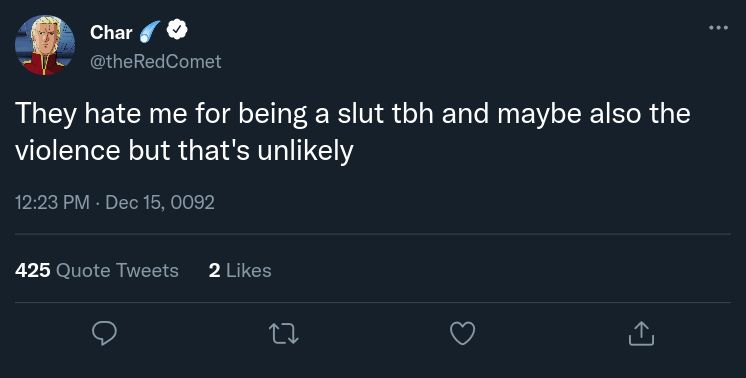 A tweet by Char Aznable from Gundam Char's Counter Attack:

@theRedComet

They hate me for being a slut tbh and maybe also the violence but that's unlikely

At 12:23 PM December 15, UC 0092

425 Quote Tweets and 2 Likes