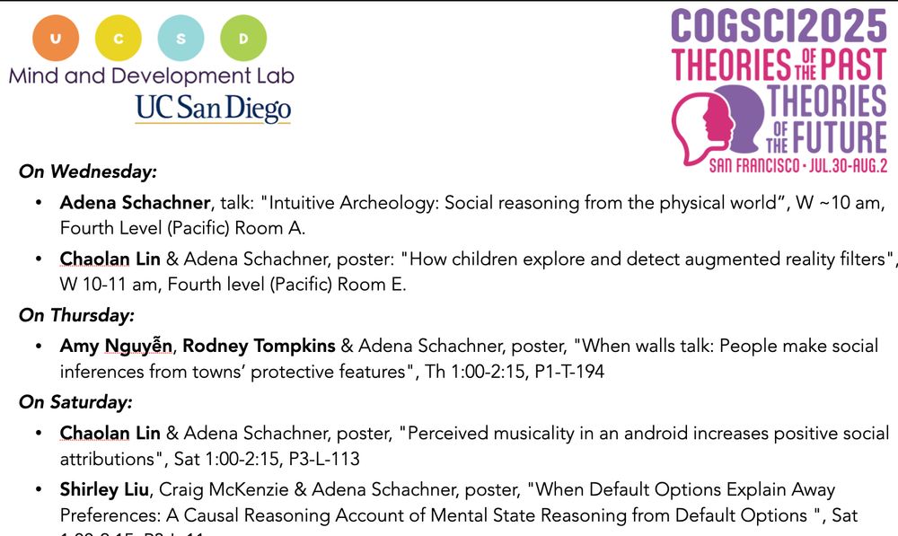 On Wednesday:
Adena Schachner, talk: "Intuitive Archeology: Social reasoning from the physical world”, W ~10 am, Fourth Level (Pacific) Room A.
Chaolan Lin & Adena Schachner, poster: "How children explore and detect augmented reality filters", W 10-11 am, Fourth level (Pacific) Room E.
On Thursday:
Amy Nguyễn, Rodney Tompkins & Adena Schachner, poster, "When walls talk: People make social inferences from towns’ protective features", Th 1:00-2:15, P1-T-194
On Saturday:
Chaolan Lin & Adena Schachner, poster, "Perceived musicality in an android increases positive social attributions", Sat 1:00-2:15, P3-L-113
Shirley Liu, Craig McKenzie & Adena Schachner, poster, "When Default Options Explain Away Preferences: A Causal Reasoning Account of Mental State Reasoning from Default Options ", Sat 1:00-2:15, P3-L-11