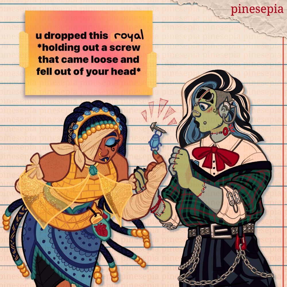 Fanart of Cleo DeNile and Frankie Stein from the Monster High series, in my own personal redesigns. Cleo is bowing slightly and proudly, having a scarab on the tip of her finger presenting a screw to Frankie, who looks at her with surprise and thanks while blushing slightly. In the corner is a meme screenshot that reads "u dropped this royal, holding out a screw that came loose and fell out of your head." End ID. 