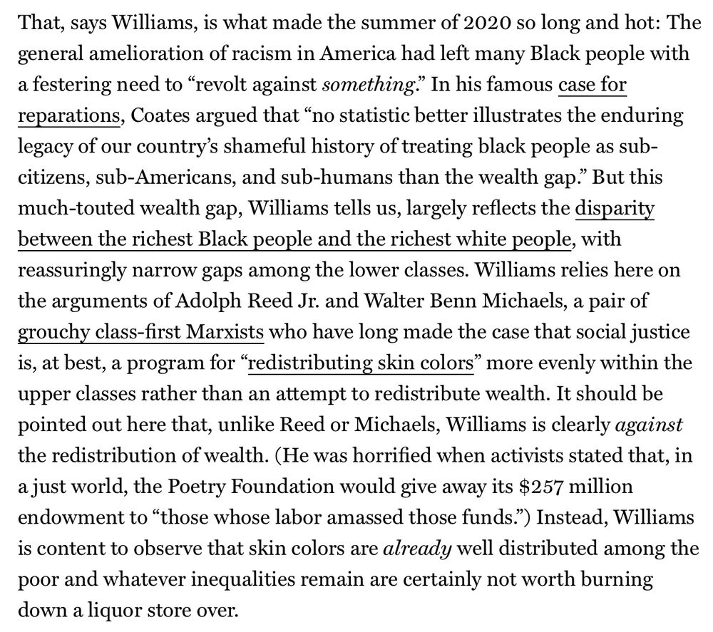 That, says Williams, is what made the summer of 2020 so long and hot: The general amelioration of racism in America had left many Black people with a festering need to “revolt against something.” In his famous case for reparations, Coates argued that “no statistic better illustrates the enduring legacy of our country’s shameful history of treating black people as sub-citizens, sub-Americans, and sub-humans than the wealth gap.” But this much-touted wealth gap, Williams tells us, largely reflects the disparity between the richest Black people and the richest white people, with reassuringly narrow gaps among the lower classes. Williams relies here on the arguments of Adolph Reed Jr. and Walter Benn Michaels, a pair of grouchy class-first Marxists who have long made the case that social justice is, at best, a program for “redistributing skin colors” more evenly within the upper classes rather than an attempt to redistribute wealth. It should be pointed out here that, unlike Reed or Michaels, Williams is clearly against the redistribution of wealth. (He was horrified when activists stated that, in a just world, the Poetry Foundation would give away its $257 million endowment to “those whose labor amassed those funds.”) Instead, Williams is content to observe that skin colors are already well distributed among the poor and whatever inequalities remain are certainly not worth burning down a liquor store over.