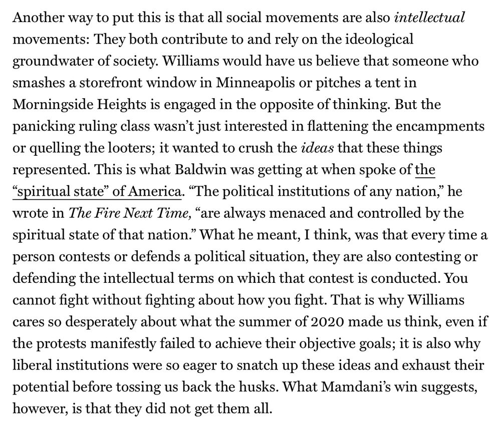 Another way to put this is that all social movements are also intellectual movements: They both contribute to and rely on the ideological groundwater of society. Williams would have us believe that someone who smashes a storefront window in Minneapolis or pitches a tent in Morningside Heights is engaged in the opposite of thinking. But the panicking ruling class wasn’t just interested in flattening the encampments or quelling the looters; it wanted to crush the ideas that these things represented. This is what Baldwin was getting at when spoke of the “spiritual state” of America. “The political institutions of any nation,” he wrote in The Fire Next Time, “are always menaced and controlled by the spiritual state of that nation.” What he meant, I think, was that every time a person contests or defends a political situation, they are also contesting or defending the intellectual terms on which that contest is conducted. You cannot fight without fighting about how you fight. That is why Williams cares so desperately about what the summer of 2020 made us think, even if the protests manifestly failed to achieve their objective goals; it is also why liberal institutions were so eager to snatch up these ideas and exhaust their potential before tossing us back the husks. What Mamdani’s win suggests, however, is that they did not get them all.