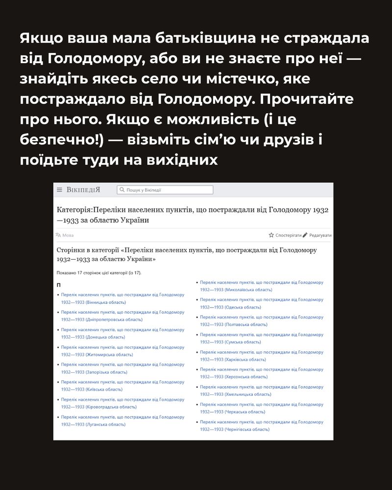 Якщо ваша мала батьківщина не страждала від Голодомору, або ви не знаєте про неї — знайдіть якесь село чи містечко, яке постраждало від Голодомору. Прочитайте про нього. Якщо є можливість (і це безпечно!) — візьміть сім’ю чи друзів і поїдьте туди на вихідних

