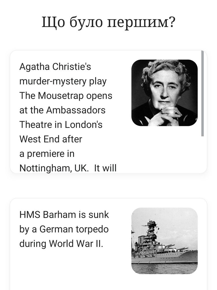 Що було першим?

Agatha Christie's murder-mystery play The Mousetrap opens at the Ambassadors Theatre in London's West End after a premiere in Nottingham, UK. It will

HMS Barham is sunk by a German torpedo during World War II.