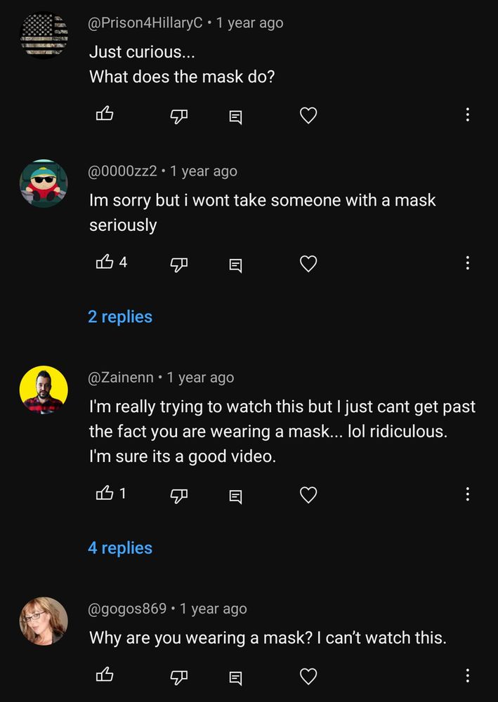 A screenshot of four comments on YouTube.

Comment #1:
"Just curious... What does the mask do?"

Comment #2:
"Im sorry but i wont take someone with a mask seriously"

Comment #3:
"I'm really trying to watch this but I just cant get past the fact you are wearing a mask... lol ridiculous. I'm sure its a good video."

Comment #4:
"Why are you wearing a mask? I can't watch this."