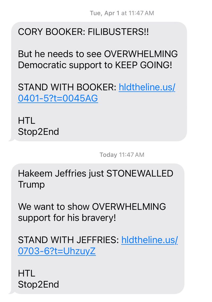 A series of political fundraising texts using emotionally charged language. One message praises Cory Booker’s filibusters and urges supporters to “STAND WITH BOOKER” via a link. Another claims Hakeem Jeffries “STONEWALLED Trump” and also seeks “OVERWHELMING” support. Both include links and end with “HTL” and “Stop2End.”