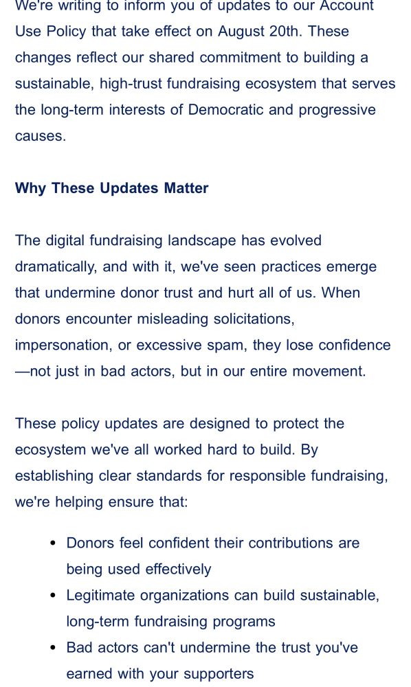 We're writing to inform you of updates to our Account Use Policy that take effect on August 20th. These changes reflect our shared commitment to building a sustainable, high-trust fundraising ecosystem that serves the long-term interests of Democratic and progressive causes.
 
Why These Updates Matter
 
The digital fundraising landscape has evolved dramatically, and with it, we've seen practices emerge that undermine donor trust and hurt all of us. When donors encounter misleading solicitations, impersonation, or excessive spam, they lose confidence—not just in bad actors, but in our entire movement.

These policy updates are designed to protect the ecosystem we've all worked hard to build. By establishing clear standards for responsible fundraising, we're helping ensure that:
Donors feel confident their contributions are being used effectively
Legitimate organizations can build sustainable, long-term fundraising programs
Bad actors can't undermine the trust you've earned with your supporters