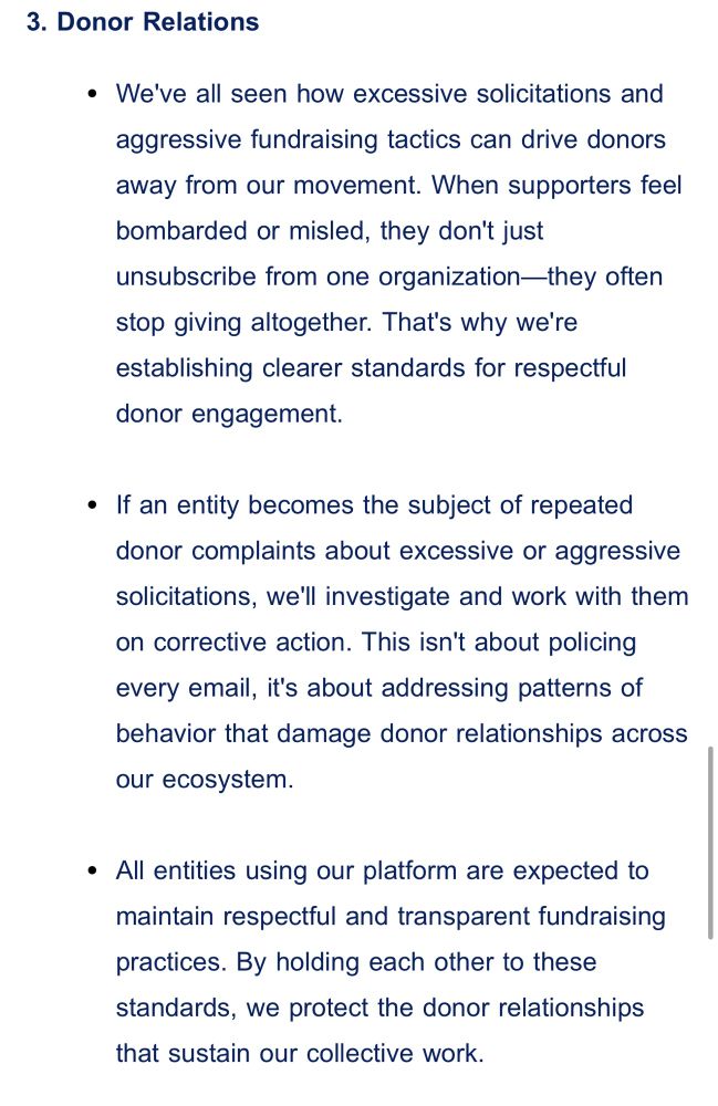 3. Donor Relations
We've all seen how excessive solicitations and aggressive fundraising tactics can drive donors away from our movement. When supporters feel bombarded or misled, they don't just unsubscribe from one organization—they often stop giving altogether. That's why we're establishing clearer standards for respectful donor engagement.

If an entity becomes the subject of repeated donor complaints about excessive or aggressive solicitations, we'll investigate and work with them on corrective action. This isn't about policing every email, it's about addressing patterns of behavior that damage donor relationships across our ecosystem.

All entities using our platform are expected to maintain respectful and transparent fundraising practices. By holding each other to these standards, we protect the donor relationships that sustain our collective work.