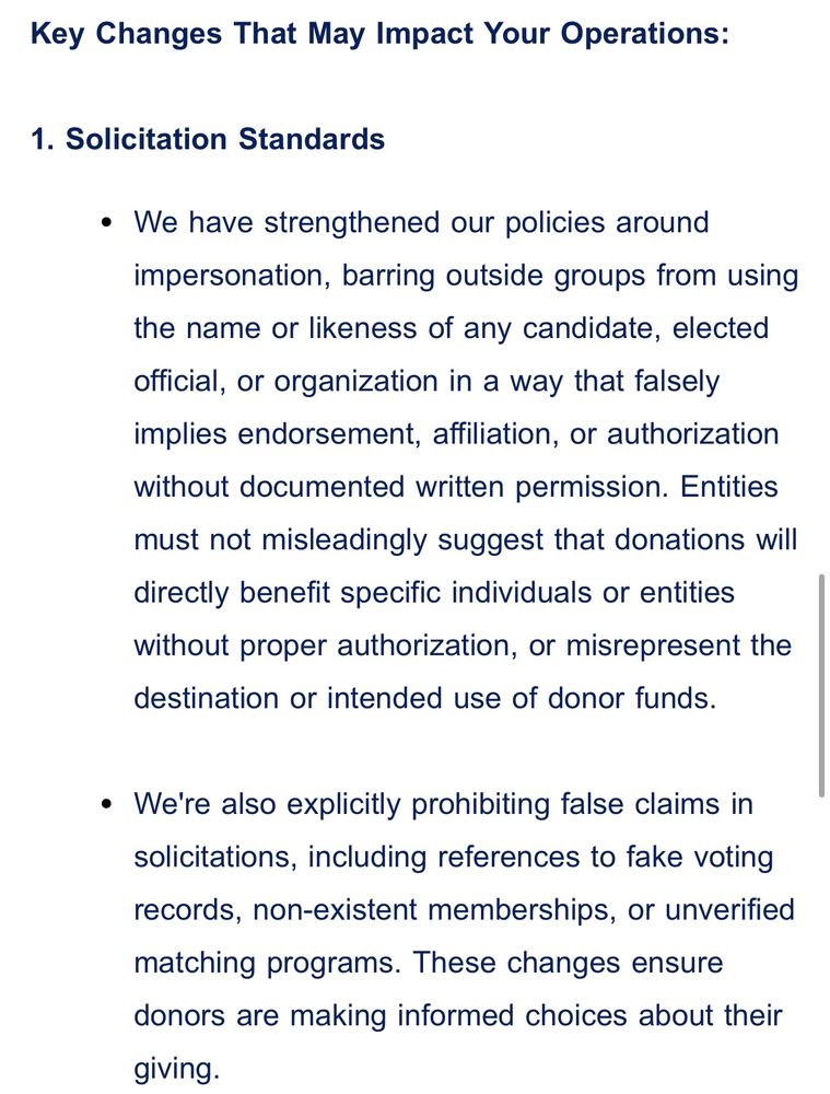 Key Changes That May Impact Your Operations:
 
1. Solicitation Standards
We have strengthened our policies around impersonation, barring outside groups from using the name or likeness of any candidate, elected official, or organization in a way that falsely implies endorsement, affiliation, or authorization without documented written permission. Entities must not misleadingly suggest that donations will directly benefit specific individuals or entities without proper authorization, or misrepresent the destination or intended use of donor funds.

We're also explicitly prohibiting false claims in solicitations, including references to fake voting records, non-existent memberships, or unverified matching programs. These changes ensure donors are making informed choices about their giving.