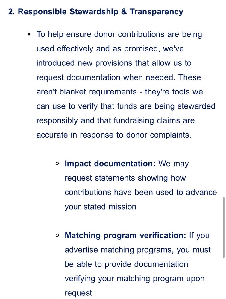 2. Responsible Stewardship & Transparency
To help ensure donor contributions are being used effectively and as promised, we've introduced new provisions that allow us to request documentation when needed. These aren't blanket requirements - they're tools we can use to verify that funds are being stewarded responsibly and that fundraising claims are accurate in response to donor complaints.

Impact documentation: We may request statements showing how contributions have been used to advance your stated mission

Matching program verification: If you advertise matching programs, you must be able to provide documentation verifying your matching program upon request 
