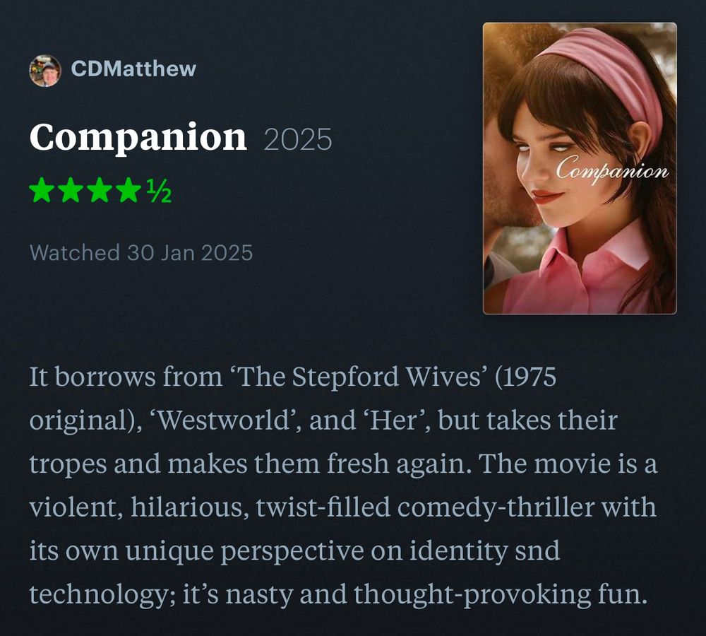 A review of ‘Companion’: It borrows from ‘The Stepford Wives’ (1975 original), ‘Westworld’, and ‘Her’, but takes their tropes and makes them fresh again. The movie is a violent, hilarious, twist-filled comedy-thriller with its own unique perspective on identity snd technology; it’s nasty and thought-provoking fun.