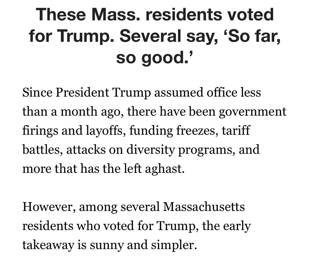 Story headline and excerpt from Boston Globe article:

These Mass. residents voted for Trump. Several say, ‘So far, so good.’

Since President Trump assumed office less than a month ago, there have been government firings and layoffs, funding freezes, tariff battles, attacks on diversity programs, and more that has the left aghast.

However, among several Massachusetts residents who voted for Trump, the early takeaway is sunny and simpler.