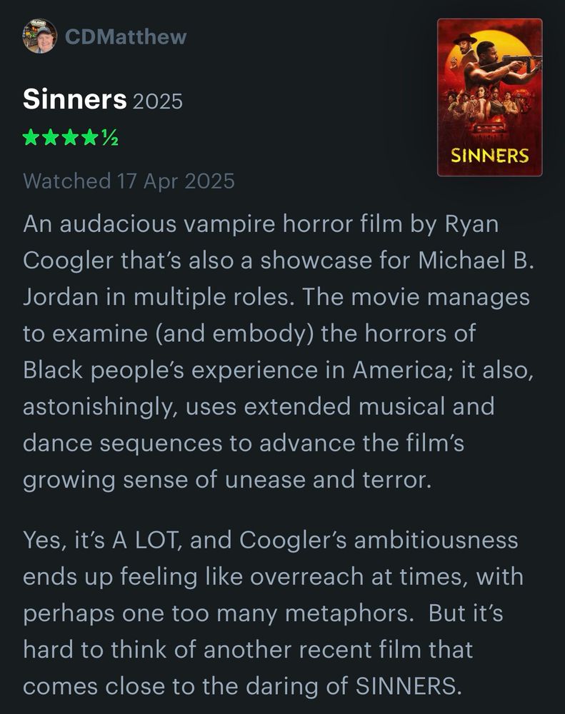 My brief review of the movie ‘Sinners’:

An audacious vampire horror film by Ryan Coogler that’s also a showcase for Michael B. Jordan in multiple roles. The movie manages to examine (and embody) the horrors of Black people’s experience in America; it also, astonishingly, uses extended musical and dance sequences to advance the film’s growing sense of unease and terror.

Yes, it’s A LOT, and Coogler’s ambitiousness ends up feeling like overreach at times, with perhaps one too many metaphors.  But it’s hard to think of another recent film that comes close to the daring of SINNERS. 