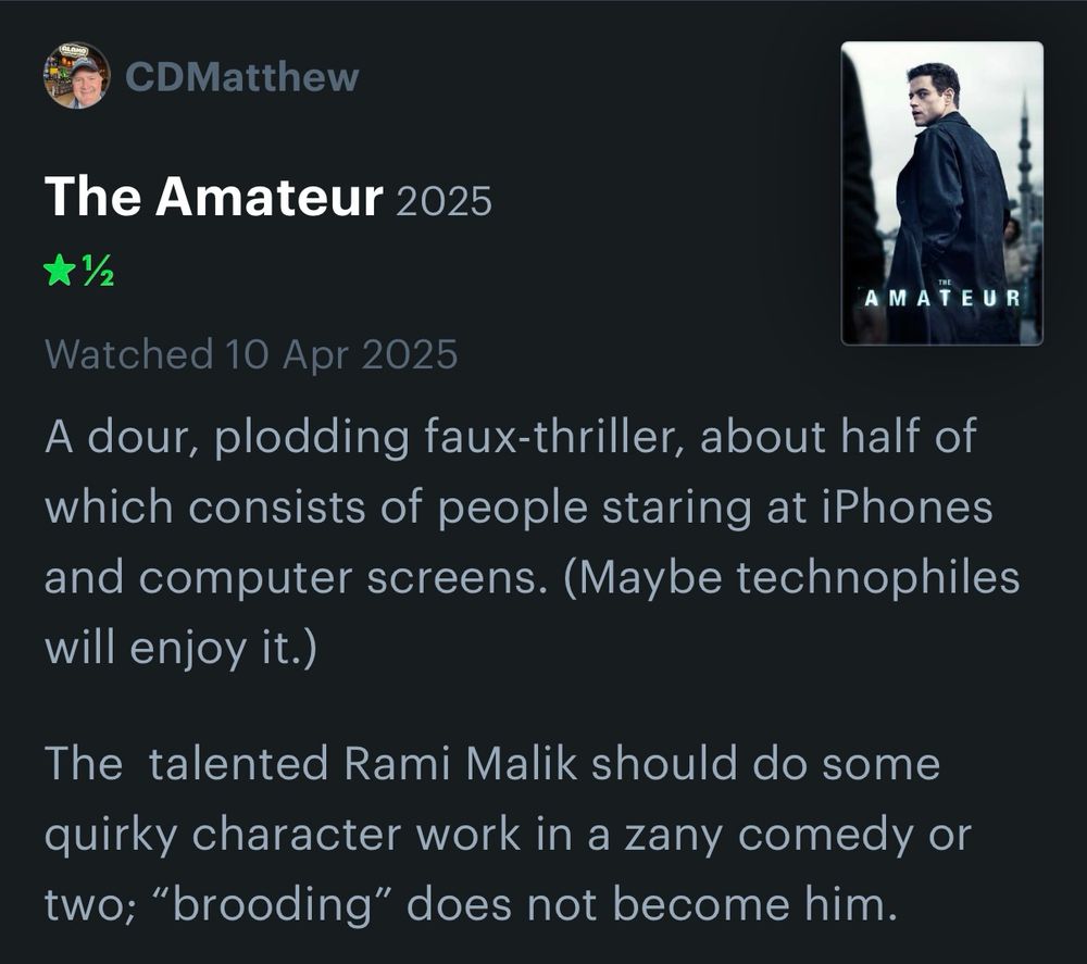 Text of my brief review of the film “The Amateur”:

A dour, plodding faux-thriller, about half of which consists of people staring at iPhones and computer screens. (Maybe technophiles will enjoy it.) 

The  talented Rami Malik should do some quirky character work in a zany comedy or two; “brooding” does not become him.
