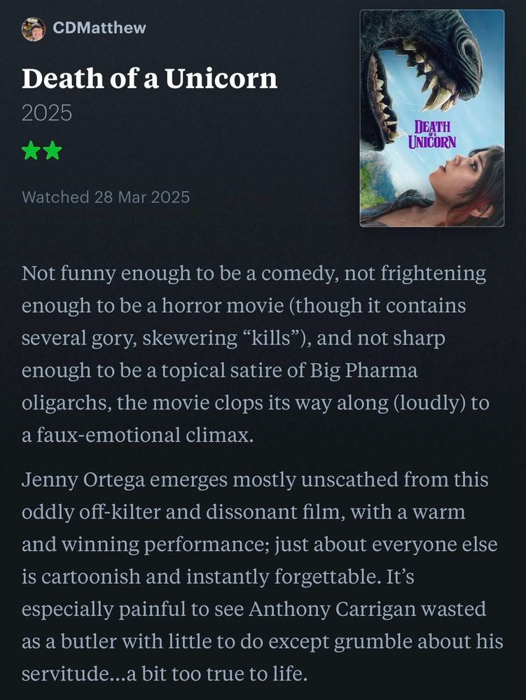 Brief review of the movie ‘DEATH OF A UNICORN:

Not funny enough to be a comedy, not frightening enough to be a horror movie (though it contains several gory, skewering “kills”), and not sharp enough to be a topical satire of Big Pharma oligarchs, the movie clops its way along (loudly) to a faux-emotional climax.

Jenny Ortega emerges mostly unscathed from this oddly off-kilter and dissonant film, with a warm and winning performance; just about everyone else is cartoonish and instantly forgettable. It’s especially painful to see Anthony Carrigan wasted as a butler with little to do except grumble about his servitude…a bit too true to life.