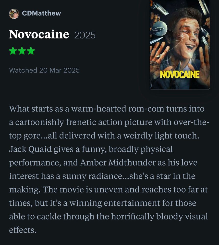 My brief review of the movie ‘NOVOCAINE’:

What starts as a warm-hearted rom-com turns into a cartoonishly frenetic action picture with over-the-top gore…all delivered with a weirdly light touch. Jack Quaid gives a funny, broadly physical performance, and Amber Midthunder as his love interest has a sunny radiance…she’s a star in the making. The movie is uneven and reaches too far at times, but it’s a winning entertainment for those able to cackle through the horrifically bloody visual effects.