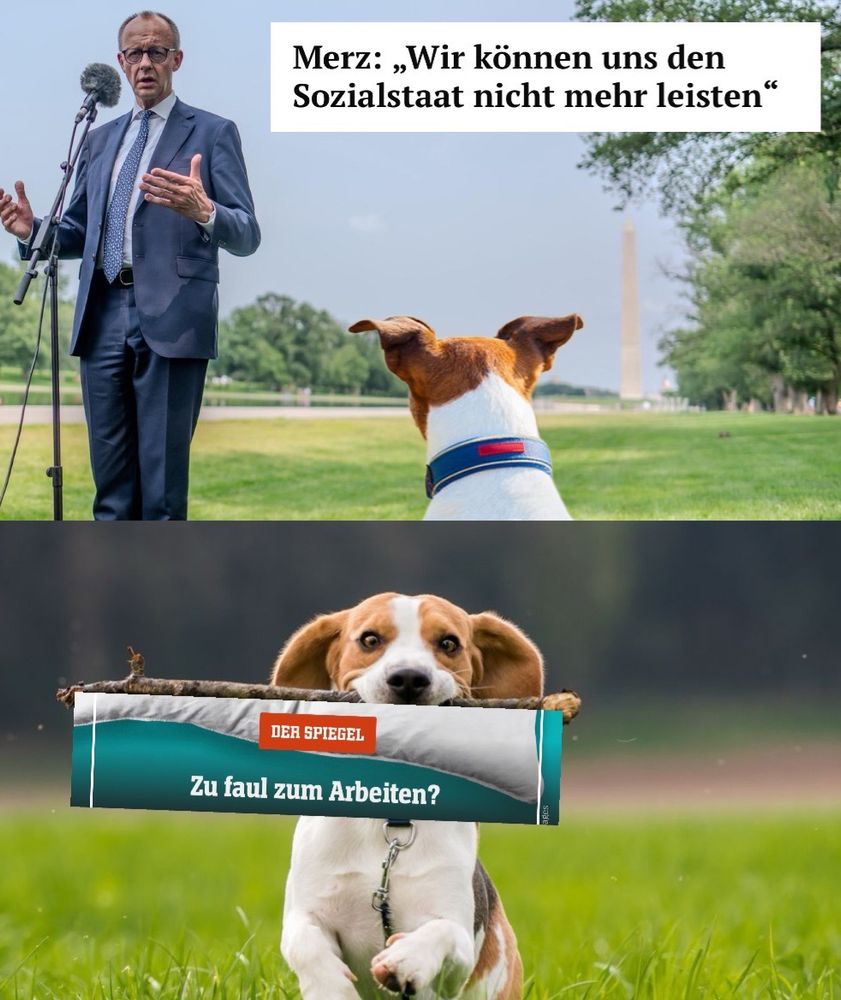 Meme, zwei Panels

1. Panel: Merz steht auf einer Wiese vor einem Mikrofon, dazu ein Zitat: „Merz: »Wir können uns den Sozialstaat nicht mehr leisten«“. Ein Hund hört aufmerksam zu.

2. Der Hund apportiert eine Spiegel-Story „Zu faul zum Arbeiten?“