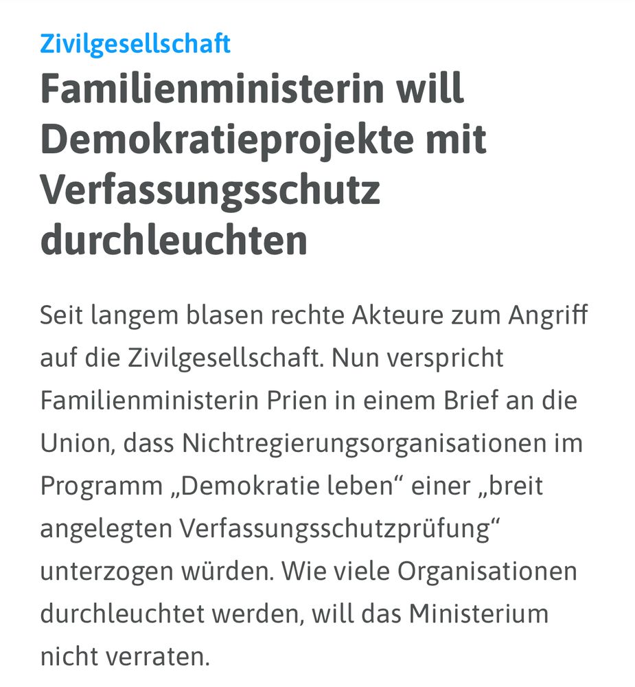 Zivilgesellschaft

Familienministerin will Demokratieprojekte mit Verfassungsschutz durchleuchten

Seit langem blasen rechte Akteure zum Angriff auf die Zivilgesellschaft. Nun verspricht Familienministerin Prien in einem Brief an die Union, dass Nichtregierungsorganisationen im Programm „Demokratie leben" einer „breit angelegten Verfassungsschutzprüfung" unterzogen würden. Wie viele Organisationen durchleuchtet werden, will das Ministerium nicht verraten.