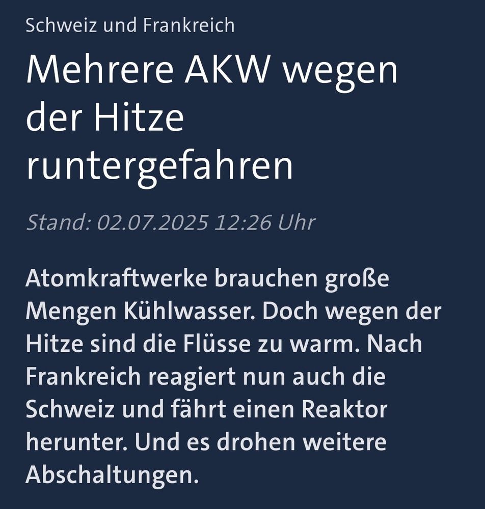 Schweiz und Frankreich

Mehrere AKW wegen der Hitze
runtergefahren

Stand: 02.07.2025 12:26 Uhr

Atomkraftwerke brauchen große Mengen Kühlwasser. Doch wegen der Hitze sind die Flüsse zu warm. Nach Frankreich reagiert nun auch die Schweiz und fahrt einen Reaktor herunter. Und es drohen weitere Abschaltungen.