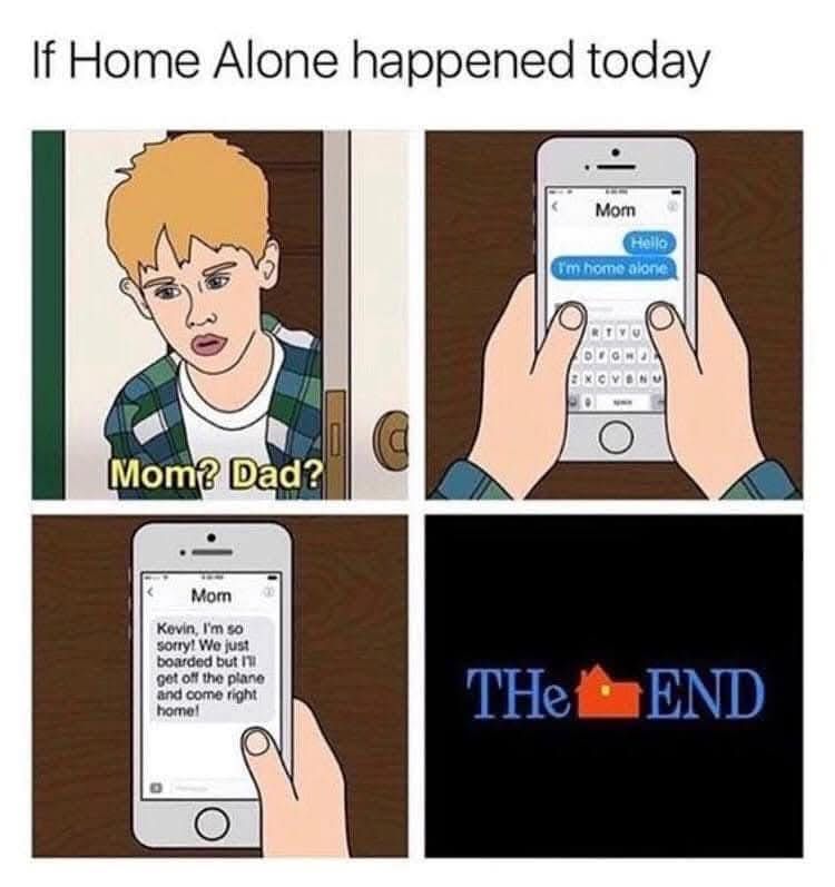 If ‘Home Alone’ happened today

Panel 1: Kevin walks out of his room and says, “Mom? Dad?”

Panel 2: Kevin pulls out his cell phone and texts his mom: “Hello, I’m home alone.”

Panel 3: Mom texts back: “Kevin, I’m so sorry! We just boarded but I’ll get off the plane and come right home!

Panel 4: “The End” using the Home Alone logo.