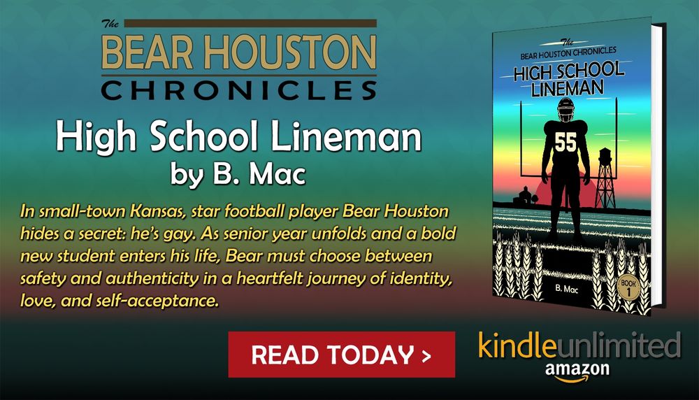 Ad for 'High School Lineman', the first book in 'The Bear Houston Chronicles' Series by B. Mac. In small-town Kansas, star football player Bear Houston hides a secret: he’s gay. As senior year unfolds and a bold new student enters his life, Bear must choose between safety and authenticity in a heartfelt journey of identity, love, and self-acceptance. Available on Kindle and Amazon.com.