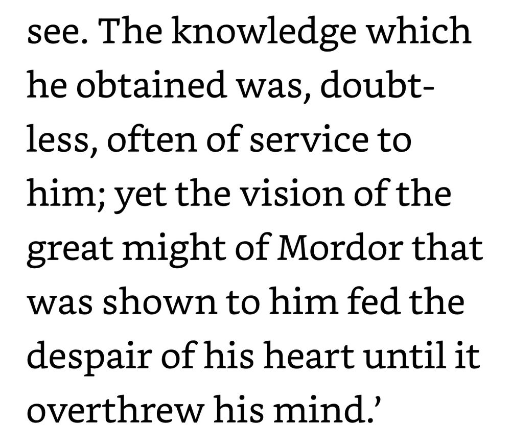 "The knowledge which he obtained was, doubt-less, often of service to him; yet the vision of the great might of Mordor that was shown to him fed the despair of his heart until it overthrew his mind."